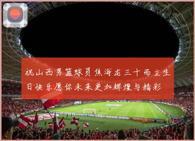 祝山西男篮球员焦海龙三十而立生日快乐愿你未来更加辉煌与精彩