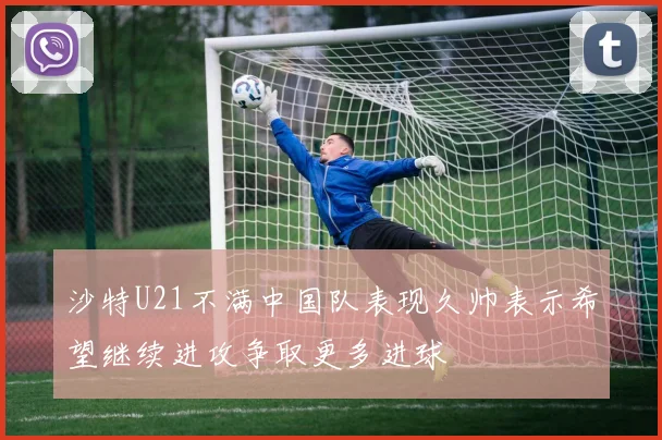 沙特U21不满中国队表现久帅表示希望继续进攻争取更多进球