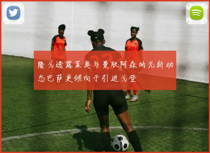 隆戈透露莱奥与曼联阿森纳无新动态巴萨更倾向于引进戈登