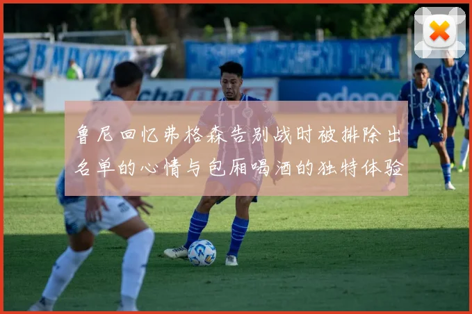鲁尼回忆弗格森告别战时被排除出名单的心情与包厢喝酒的独特体验