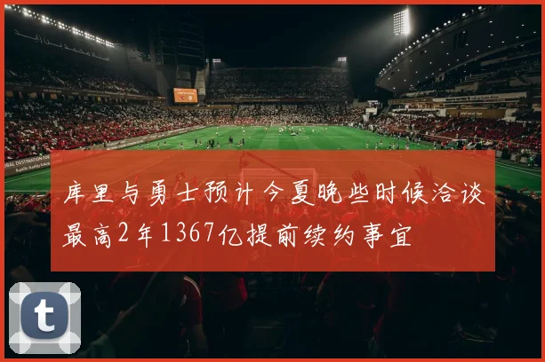 库里与勇士预计今夏晚些时候洽谈最高2年1367亿提前续约事宜