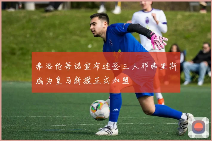 弗洛伦蒂诺宣布连签三人邓弗里斯成为皇马新援正式加盟