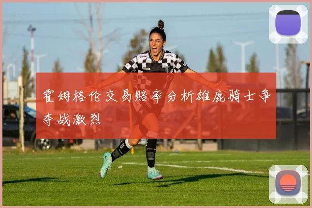 霍姆格伦交易赔率分析雄鹿骑士争夺战激烈