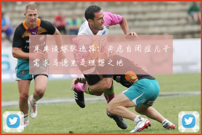 库库谈球队选择：考虑自闭症儿子需求马德里是理想之地