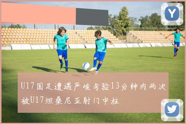 U17国足遭遇严峻考验13分钟内两次被U17坦桑尼亚射门中柱