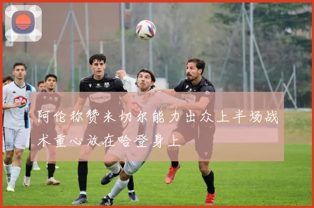 阿伦称赞米切尔能力出众上半场战术重心放在哈登身上