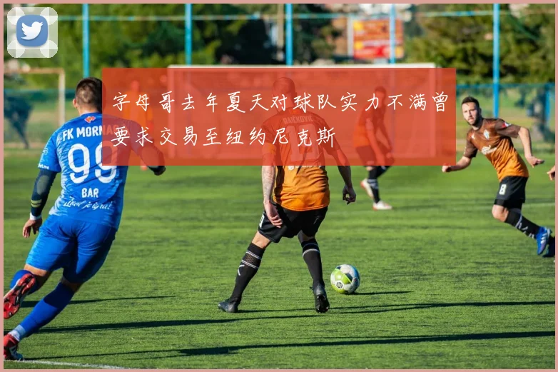 字母哥去年夏天对球队实力不满曾要求交易至纽约尼克斯