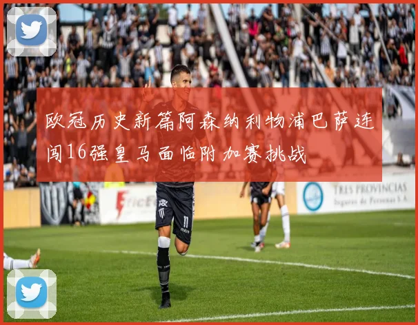 欧冠历史新篇阿森纳利物浦巴萨连闯16强皇马面临附加赛挑战