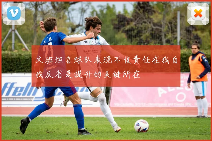 文班坦言球队表现不佳责任在我自我反省是提升的关键所在