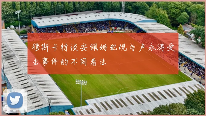 穆斯卡特谈安佩姆犯规与卢永涛受击事件的不同看法