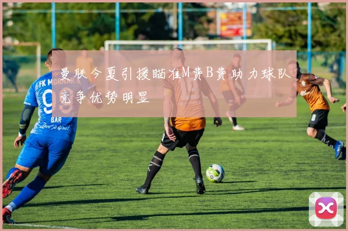 曼联今夏引援瞄准M费B费助力球队竞争优势明显