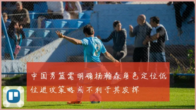 中国男篮需明确杨瀚森角色定位低位进攻策略或不利于其发挥