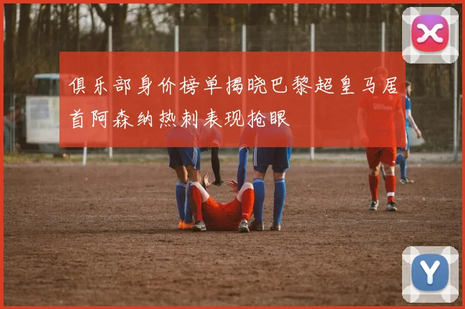 俱乐部身价榜单揭晓巴黎超皇马居首阿森纳热刺表现抢眼