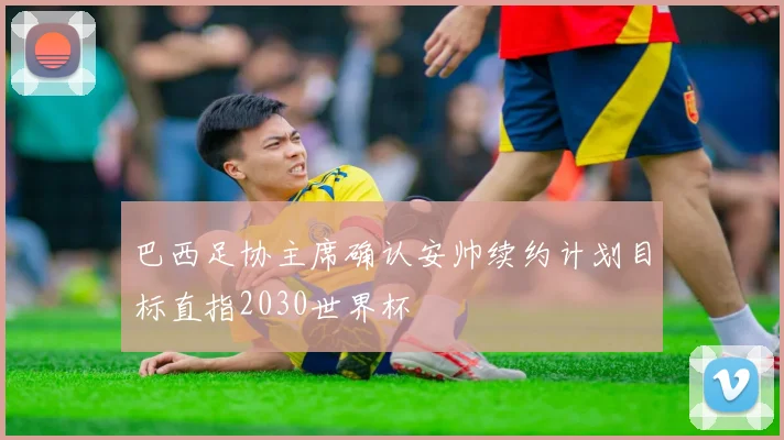 巴西足协主席确认安帅续约计划目标直指2030世界杯