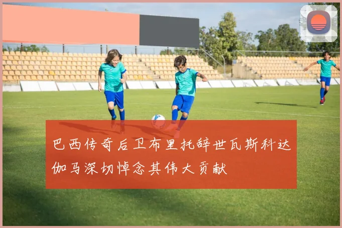 巴西传奇后卫布里托辞世瓦斯科达伽马深切悼念其伟大贡献