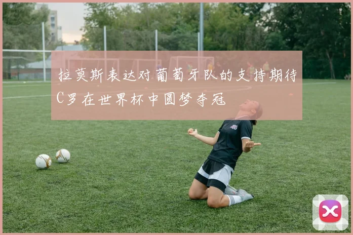拉莫斯表达对葡萄牙队的支持期待C罗在世界杯中圆梦夺冠