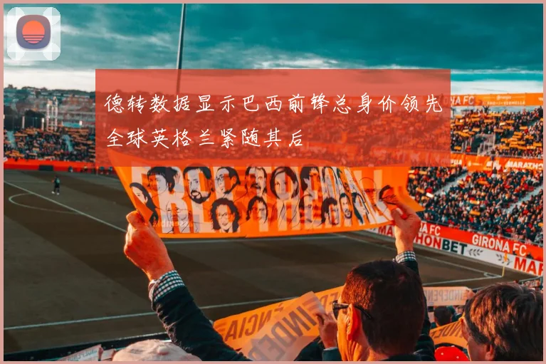 德转数据显示巴西前锋总身价领先全球英格兰紧随其后