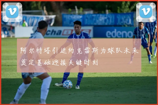 阿尔特塔引进约克雷斯为球队未来奠定基础迎接关键时刻