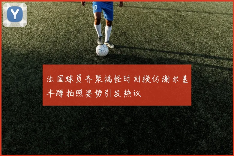 法国球员齐聚搞怪时刻模仿谢尔基半蹲拍照姿势引发热议